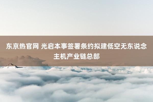 东京热官网 光启本事签署条约拟建低空无东说念主机产业链总部