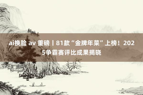 ai换脸 av 重磅丨81款“金牌年菜”上榜！2025争霸赛评比成果揭晓
