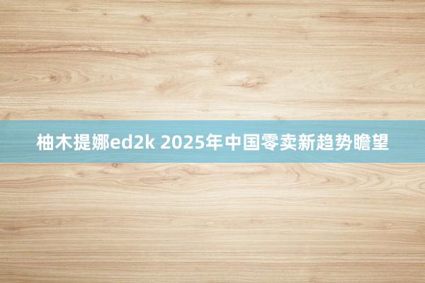 柚木提娜ed2k 2025年中国零卖新趋势瞻望