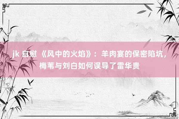 jk 自慰 《风中的火焰》：羊肉宴的保密陷坑，梅苇与刘白如何误导了雷华贵