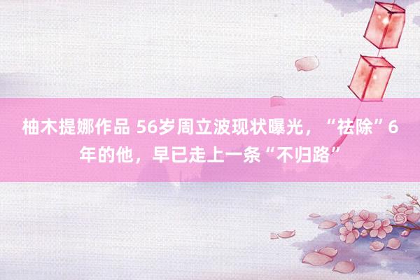 柚木提娜作品 56岁周立波现状曝光，“祛除”6年的他，早已走上一条“不归路”