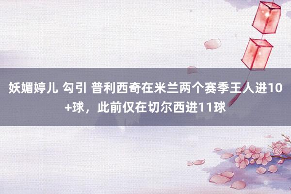 妖媚婷儿 勾引 普利西奇在米兰两个赛季王人进10+球，此前仅在切尔西进11球