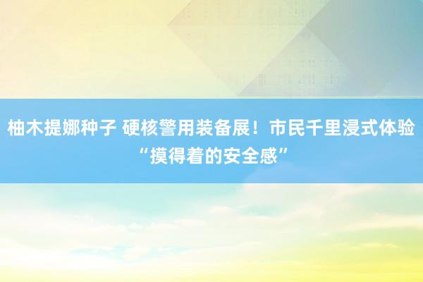 柚木提娜种子 硬核警用装备展！市民千里浸式体验“摸得着的安全感”