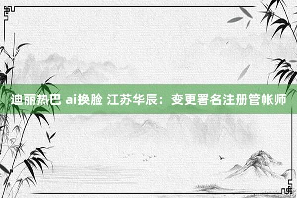 迪丽热巴 ai换脸 江苏华辰：变更署名注册管帐师
