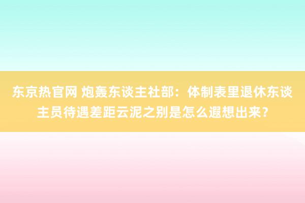 东京热官网 炮轰东谈主社部：体制表里退休东谈主员待遇差距云泥之别是怎么遐想出来？