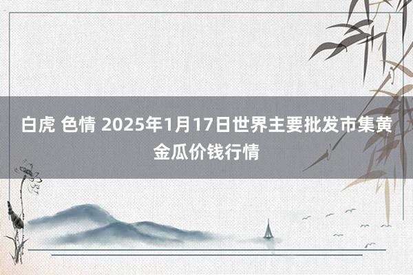 白虎 色情 2025年1月17日世界主要批发市集黄金瓜价钱行情