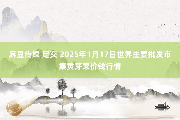 麻豆传媒 足交 2025年1月17日世界主要批发市集黄芽菜价钱行情
