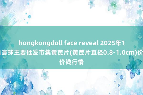 hongkongdoll face reveal 2025年1月17日寰球主要批发市集黄芪片(黄芪片直径0.8-1.0cm)价钱行情