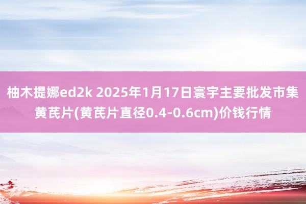 柚木提娜ed2k 2025年1月17日寰宇主要批发市集黄芪片(黄芪片直径0.4-0.6cm)价钱行情