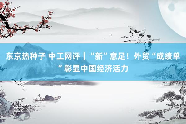 东京热种子 中工网评｜“新”意足！外贸“成绩单”彰显中国经济活力