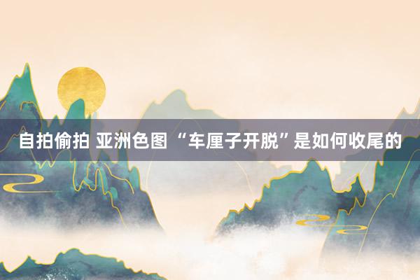 自拍偷拍 亚洲色图 “车厘子开脱”是如何收尾的