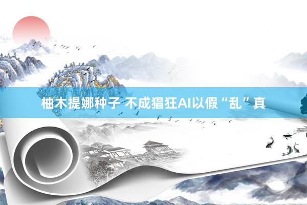 柚木提娜种子 不成猖狂AI以假“乱”真
