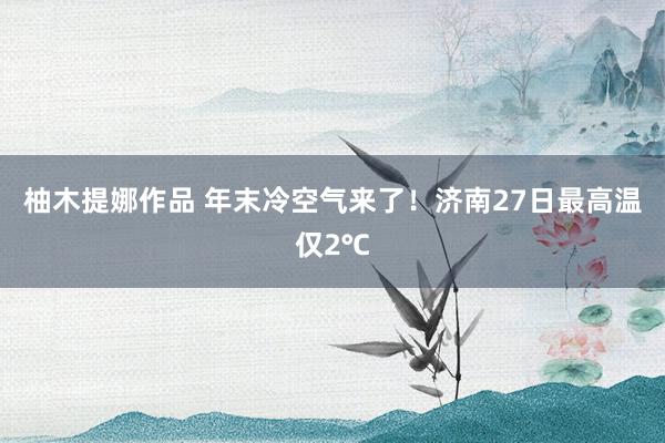 柚木提娜作品 年末冷空气来了！济南27日最高温仅2℃