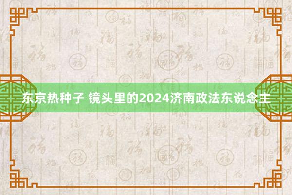 东京热种子 镜头里的2024济南政法东说念主
