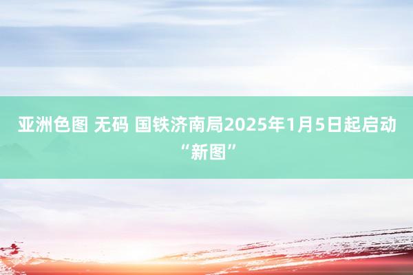 亚洲色图 无码 国铁济南局2025年1月5日起启动“新图”