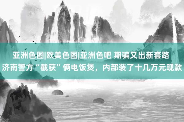 亚洲色图|欧美色图|亚洲色吧 期骗又出新套路 济南警方“截获”俩电饭煲，内部装了十几万元现款