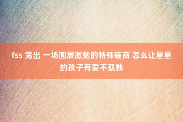 fss 露出 一场画展激勉的特殊磋商 怎么让星星的孩子有爱不孤独