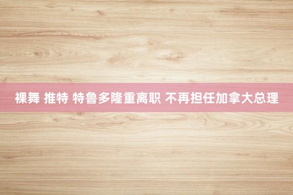 裸舞 推特 特鲁多隆重离职 不再担任加拿大总理