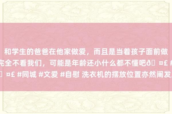 和学生的爸爸在他家做爱，而且是当着孩子面前做爱，太刺激了，孩子完全不看我们，可能是年龄还小什么都不懂吧🤣 #同城 #文爱 #自慰 洗衣机的摆放位置亦然阐发风水的，不成乱放
