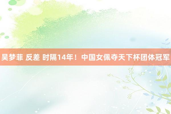 吴梦菲 反差 时隔14年！中国女佩夺天下杯团体冠军