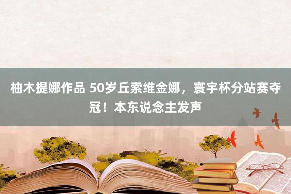 柚木提娜作品 50岁丘索维金娜，寰宇杯分站赛夺冠！本东说念主发声