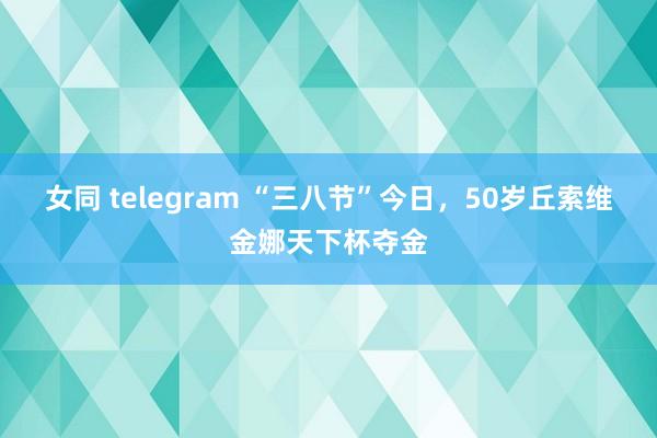 女同 telegram “三八节”今日，50岁丘索维金娜天下杯夺金