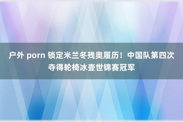 户外 porn 锁定米兰冬残奥履历！中国队第四次夺得轮椅冰壶世锦赛冠军