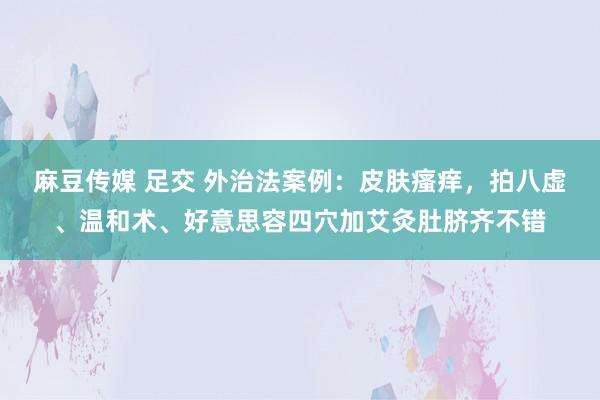 麻豆传媒 足交 外治法案例：皮肤瘙痒，拍八虚、温和术、好意思容四穴加艾灸肚脐齐不错
