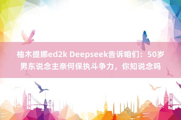 柚木提娜ed2k Deepseek告诉咱们：50岁男东说念主奈何保执斗争力，你知说念吗