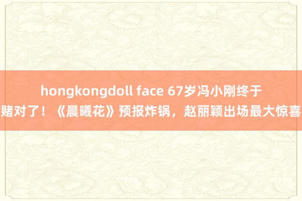 hongkongdoll face 67岁冯小刚终于赌对了！《晨曦花》预报炸锅，赵丽颖出场最大惊喜