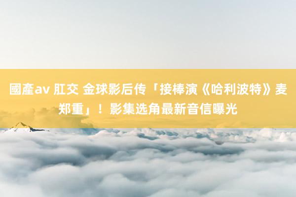 國產av 肛交 金球影后传「接棒演《哈利波特》麦郑重」！　影集选角最新音信曝光