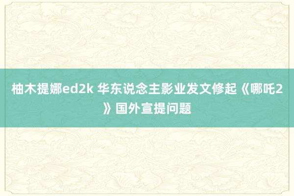 柚木提娜ed2k 华东说念主影业发文修起《哪吒2》国外宣提问题