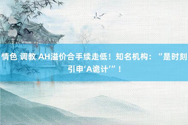 情色 调教 AH溢价合手续走低！知名机构：“是时刻引申‘A诡计’”！