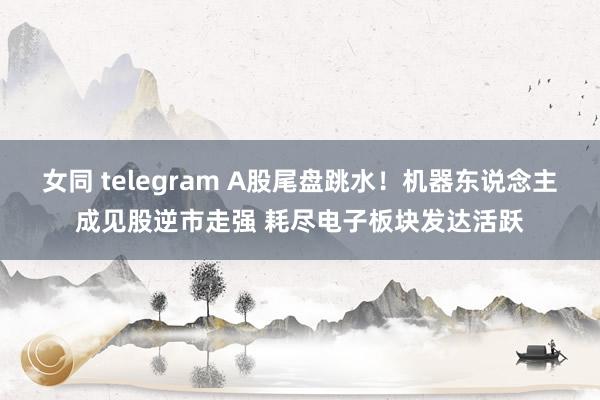 女同 telegram A股尾盘跳水！机器东说念主成见股逆市走强 耗尽电子板块发达活跃