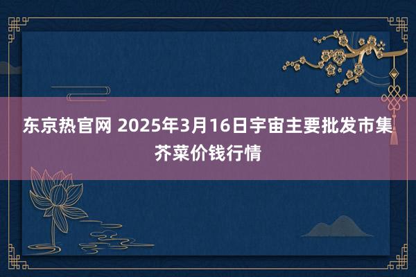 东京热官网 2025年3月16日宇宙主要批发市集芥菜价钱行情