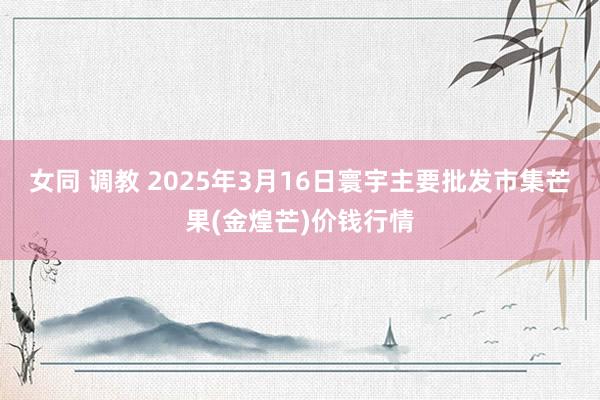 女同 调教 2025年3月16日寰宇主要批发市集芒果(金煌芒)价钱行情