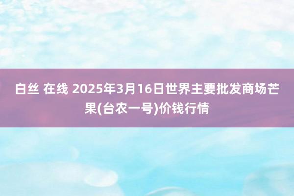 白丝 在线 2025年3月16日世界主要批发商场芒果(台农一号)价钱行情