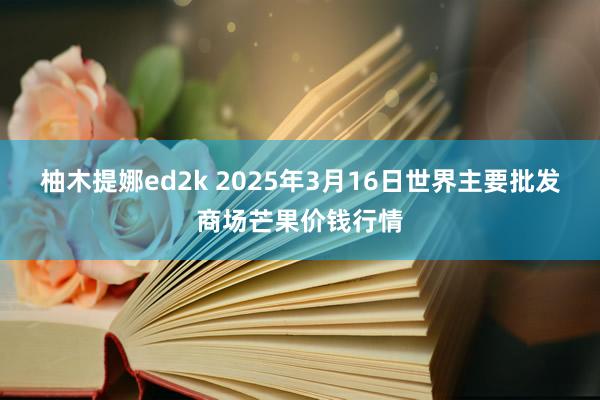 柚木提娜ed2k 2025年3月16日世界主要批发商场芒果价钱行情