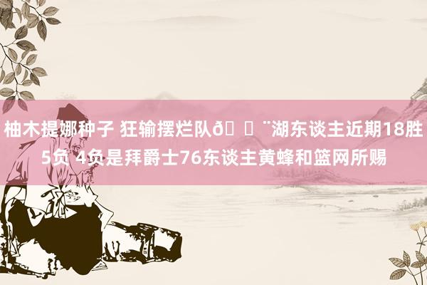 柚木提娜种子 狂输摆烂队😨湖东谈主近期18胜5负 4负是拜爵士76东谈主黄蜂和篮网所赐