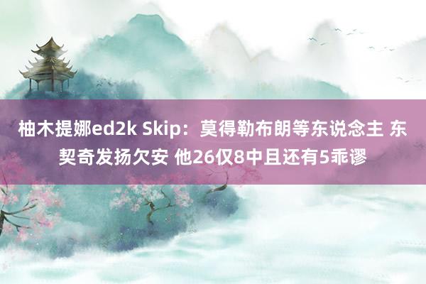 柚木提娜ed2k Skip：莫得勒布朗等东说念主 东契奇发扬欠安 他26仅8中且还有5乖谬