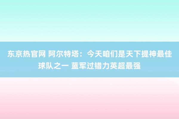 东京热官网 阿尔特塔：今天咱们是天下提神最佳球队之一 蓝军过错力英超最强