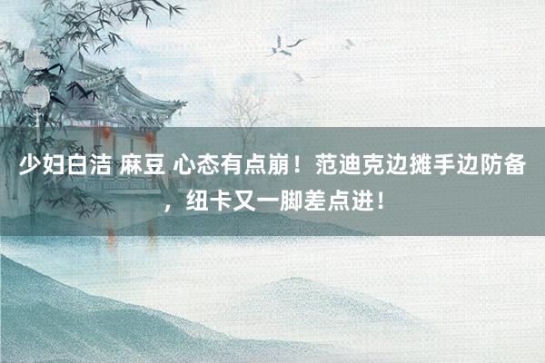 少妇白洁 麻豆 心态有点崩！范迪克边摊手边防备，纽卡又一脚差点进！