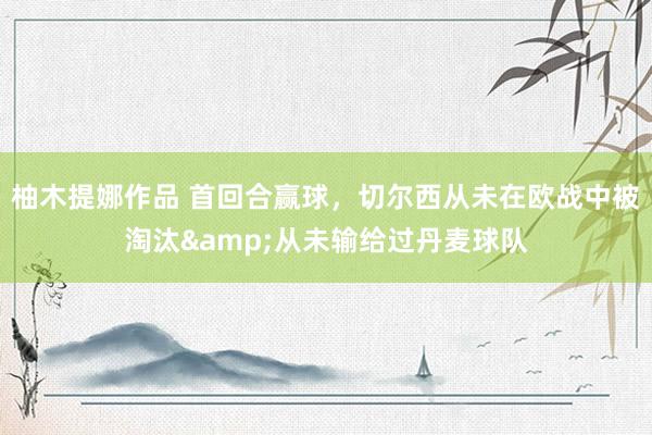 柚木提娜作品 首回合赢球，切尔西从未在欧战中被淘汰&从未输给过丹麦球队