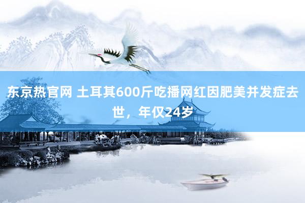 东京热官网 土耳其600斤吃播网红因肥美并发症去世，年仅24岁