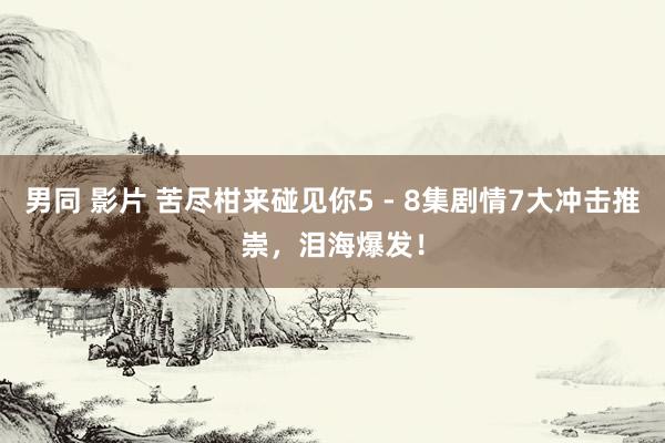 男同 影片 苦尽柑来碰见你5 - 8集剧情7大冲击推崇，泪海爆发！