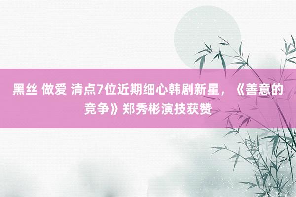 黑丝 做爱 清点7位近期细心韩剧新星，《善意的竞争》郑秀彬演技获赞
