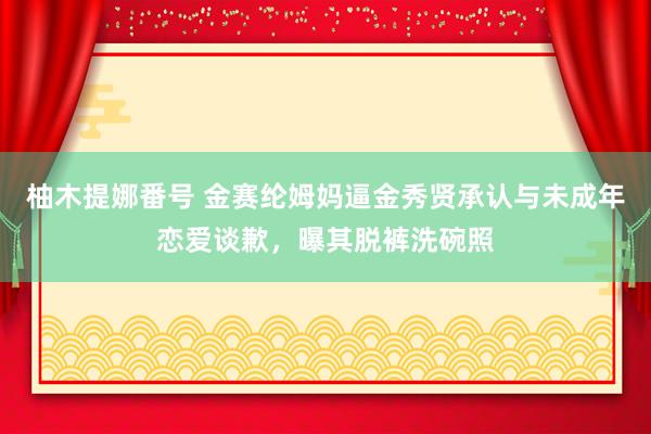 柚木提娜番号 金赛纶姆妈逼金秀贤承认与未成年恋爱谈歉，曝其脱裤洗碗照