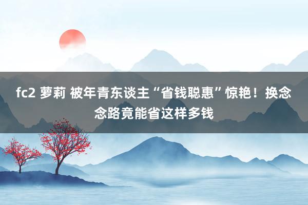 fc2 萝莉 被年青东谈主“省钱聪惠”惊艳！换念念路竟能省这样多钱