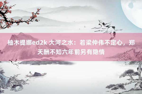 柚木提娜ed2k 大河之水：若梁仲伟不定心，郑天酬不知六年前另有隐情
