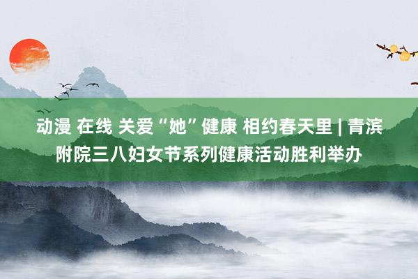 动漫 在线 关爱“她”健康 相约春天里 | 青滨附院三八妇女节系列健康活动胜利举办